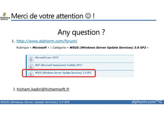 Merci de votre attention ☺ ! 
Any question ? 
1. http://www.alphorm.com/forum/ 
Rubrique « Microsoft » | Catégorie « WSUS (Windows Server Update Services) 3.0 SP2 » 
2. hicham.kadiri@hichamsoft.fr 
WSUS (Windows Server Update Services) 3.0 SP2 alphorm.com™© 
 