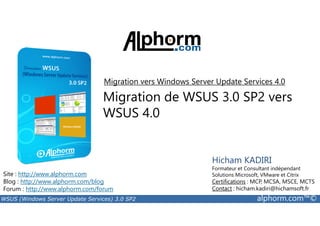 Migration vers Windows Server Update Services 4.0 
Migration de WSUS 3.0 SP2 vers 
WSUS 4.0 
Site : http://www.alphorm.com 
Blog : http://www.alphorm.com/blog 
Forum : http://www.alphorm.com/forum 
Hicham KADIRI 
Formateur et Consultant indépendant 
Solutions Microsoft, VMware et Citrix 
Certifications : MCP, MCSA, MSCE, MCTS 
Contact : hicham.kadiri@hichamsoft.fr 
WSUS (Windows Server Update Services) 3.0 SP2 alphorm.com™© 
 