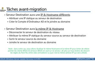 Tâches avant-migration 
• Serveur Destination aura une IP  Hostname différents 
 Attribuer une IP statique au serveur de destination 
 Créer le Compte d’Ordinateur AD et le joindre au domaine 
• Serveur Destination aura la même IP  Hostname 
 Déconnecter le serveur de destination du réseau 
 Attribuer la même IP statique du serveur source au serveur de destination 
 Sortir le serveur source du domaine 
 Joindre le serveur de destination au domaine 
Note : dans notre cas, nous allons réutiliser le même Hostname et la même IP pour éviter de refaire 
pointer les clients WSUS  serveurs WSUS en aval sur ce serveur, de plus ça nous évitera de réouvrir 
les règles du Pare-feu entre sites (simulation) vu que c’est la même adresse IP qui sera utilisée. 
WSUS (Windows Server Update Services) 3.0 SP2 alphorm.com™© 
 