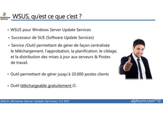 WSUS, qu’est ce que c’est ? 
• WSUS pour Windows Server Update Services 
• Successeur de SUS (Software Update Services) 
• Service /Outil permettant de gérer de façon centralisée 
le téléchargement, l’approbation, la planification, le ciblage, 
et la distribution des mises à jour aux serveurs  Postes 
de travail. 
• Outil permettant de gérer jusqu’à 20.000 postes clients 
• Outil téléchargeable gratuitement ☺. 
WSUS (Windows Server Update Services) 3.0 SP2 alphorm.com™© 
 