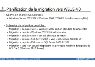Planification de la migration vers WSUS 4.0 
• OS Pris en charge (OS Sources): 
 Windows Server 2003 SP2 - Windows 2008 /2008 R2 (installation complète) 
• Scénarios de migration possibles : 
 Migration « depuis et vers » Windows 2012 Edition Standard  Datacenter 
 Migration « depuis » Windows 2012 Edition Entreprise 
 Migration « depuis et vers » des OS physique et virtuel 
 Migration « depuis » SQL Server 2005 « vers » SQL Server 2008 R2 SP1 
 Migration « depuis » IDB « vers » SQL Server 2008 R2 SP1 
 Migration « vers » un serveur respectant les prérequis matériels  logiciels de 
WSUS 4.0 (Windows 2012 Server) 
WSUS (Windows Server Update Services) 3.0 SP2 alphorm.com™© 
 