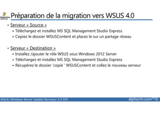 Préparation de la migration vers WSUS 4.0 
• Serveur « Source » 
 Téléchargez et installez MS SQL Management Studio Express 
 Copiez le dossier WSUSContent et placez le sur un partage réseau 
• Serveur « Destination » 
 Installez /ajouter le rôle WSUS sous Windows 2012 Server 
 Téléchargez et installez MS SQL Management Studio Express 
 Récupérez le dossier ‘copié ’ WSUSContent et collez le nouveau serveur 
WSUS (Windows Server Update Services) 3.0 SP2 alphorm.com™© 
 