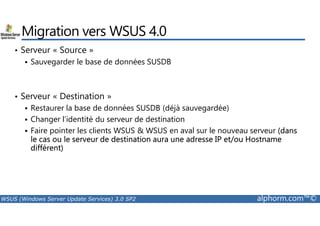 Migration vers WSUS 4.0 
• Serveur « Source » 
 Sauvegarder le base de données SUSDB 
• Serveur « Destination » 
 Restaurer la base de données SUSDB (déjà sauvegardée) 
 Changer l’identité du serveur de destination 
 Faire pointer les clients WSUS  WSUS en aval sur le nouveau serveur (dans 
le cas ou le serveur de destination aura une adresse IP et/ou Hostname 
différent) 
WSUS (Windows Server Update Services) 3.0 SP2 alphorm.com™© 
 