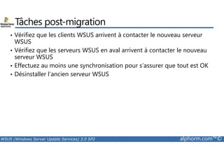 Tâches post-migration 
• Vérifiez que les clients WSUS arrivent à contacter le nouveau serveur 
WSUS 
• Vérifiez que les serveurs WSUS en aval arrivent à contacter le nouveau 
serveur WSUS 
• Effectuez au moins une synchronisation pour s’assurer que tout est OK 
• Désinstaller l’ancien serveur WSUS 
WSUS (Windows Server Update Services) 3.0 SP2 alphorm.com™© 
 