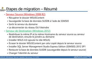 Etapes de migration – Résumé 
• Serveur Source (Windows 2008 R2) 
 Récupérer le dossier WSUSContent 
 Sauvegarder la base de données SUSDB à l’aide de SSMSEE 
 Sortir le serveur du domaine 
 Le déconnecter du réseau OU l’éteindre 
• Serveur de Destination (Windows 2012) 
 Réattribuer la même IP et le même Hostname du serveur source au serveur 
de destination, ensuite le joindre au domaine 
 Installer WSUS 4.0 (ajouter le rôle WSUS) 
 Écraser le dossier WSUSContent par celui copié depuis le serveur source 
 Installer SQL Server Management Studio Express Edition (SSMSEE) 2012 SP1 
 Restaurer la base de données SUSDB (sauvegardée depuis le serveur source) 
 Changer l’identité du serveur 
WSUS (Windows Server Update Services) 3.0 SP2 alphorm.com™© 
 