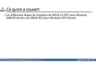 Ce qu’on a couvert 
• Les différentes étapes de migration de WSUS 3.0 SP2 (sous Windows 
2008 R2 Server) vers WSUS 4.0 (sous Windows 2012 Server) 
WSUS (Windows Server Update Services) 3.0 SP2 alphorm.com™© 
 