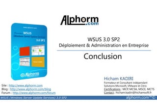 WSUS 3.0 SP2 
Déploiement  Administration en Entreprise 
Conclusion 
Site : http://www.alphorm.com 
Blog : http://www.alphorm.com/blog 
Forum : http://www.alphorm.com/forum 
Hicham KADIRI 
Formateur et Consultant indépendant 
Solutions Microsoft, VMware et Citrix 
Certifications : MCP, MCSA, MSCE, MCTS 
Contact : hicham.kadiri@hichamsoft.fr 
WSUS (Windows Server Update Services) 3.0 SP2 alphorm.com™© 
 