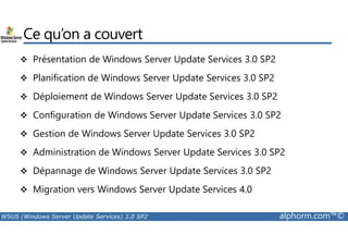 Ce qu’on a couvert 
 Présentation de Windows Server Update Services 3.0 SP2 
 Planification de Windows Server Update Services 3.0 SP2 
 Déploiement de Windows Server Update Services 3.0 SP2 
 Configuration de Windows Server Update Services 3.0 SP2 
 Gestion de Windows Server Update Services 3.0 SP2 
 Administration de Windows Server Update Services 3.0 SP2 
 Dépannage de Windows Server Update Services 3.0 SP2 
 Migration vers Windows Server Update Services 4.0 
WSUS (Windows Server Update Services) 3.0 SP2 alphorm.com™© 
 