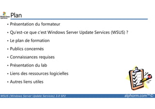 Plan 
• Présentation du formateur 
• Qu’est-ce que c’est Windows Server Update Services (WSUS) ? 
• Le plan de formation 
• Publics concernés 
• Connaissances requises 
• Présentation du lab 
• Liens des ressources logicielles 
• Autres liens utiles 
WSUS (Windows Server Update Services) 3.0 SP2 alphorm.com™© 
 