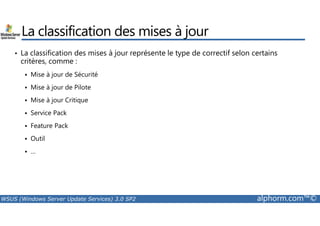 La classification des mises à jour 
• La classification des mises à jour représente le type de correctif selon certains 
critères, comme : 
 Mise à jour de Sécurité 
 Mise à jour de Pilote 
 Mise à jour Critique 
 Service Pack 
 Feature Pack 
 Outil 
 … 
WSUS (Windows Server Update Services) 3.0 SP2 alphorm.com™© 
 