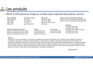 Les produits 
• WSUS 3.0 SP2 prend en charge un nombre assez important de produits, comme : 
Microsoft Office 
Office 2002/XP 
Office 2003 
Office 2007 
Office 2010 
SQL Server 
SQL Server 2005 
SQL Server 2008 
SQL Server feature Pack 
SQL Server 
OCS  Lync Server 
OCS 2007 
OCS 2007 R2 
OC 2007 R2 
Lync Server 2010 
Works 
Microsoft Works 8 
Microsoft Works 9 
Windows Small Business Server 
Windows Small Business Server 2003 
Windows Small Business Server 2008 
System Center Virtual Machine Manager 
System Center Virtual Machine Manager 2007 
System Center Virtual Machine Manager 2008 
Visual Studio 
Visual Studio 2005 
Visual Studio 2008 
Exchange 
Exchange 2000 Server 
Exchange Server 2003 
Exchange Server 2007 Anti-Spam 
Exchange Server 2007 
Exchange Server 2010 
Works 6-9 Converter 
Windows Small Business Server 2011 
Windows 
Gestionnaire de serveur Windows - Programme d’installation dynamique de Windows Server Update Services (WSUS) | Programme 
d’installation dynamique de Windows Internet Explorer 7 | Programme d’installation dynamique de Windows Internet Explorer 8 | 
Programme d’installation dynamique du Gestionnaire de serveur Windows Server 2008 | Windows 2000 | Windows 7 | Windows Defender 
Windows Media Dynamic Installer | Windows Server 2003, Datacenter Edition | Windows Server 2003 | Windows Server 2008 | Windows 
Server 2008 R2 | Windows Ultimate Extras | Windows Vista Dynamic Installer | Windows Vista Ultimate Language Packs | Windows Vista 
Windows XP Edition 64 bits Version 2003 | Windows XP x64 Edition | Windows XP 
Autres produits 
..... 
WSUS (Windows Server Update Services) 3.0 SP2 alphorm.com™© 
 