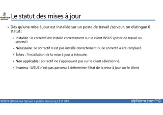 Le statut des mises à jour 
• Dès qu’une mise à jour est installée sur un poste de travail /serveur, on distingue 6 
statut : 
 Installée : le correctif est installé correctement sur le client WSUS (poste de travail ou 
serveur) 
 Nécessaire : le correctif n'est pas installé correctement ou le correctif a été remplacé. 
 Échec : l’installation de la mise à jour a échouée. 
 Non applicable : correctif ne s’appliquant pas sur le client sélectionné. 
 Inconnu : WSUS n’est pas parvenu à déterminer l’état de la mise à jour sur le client 
WSUS (Windows Server Update Services) 3.0 SP2 alphorm.com™© 
 