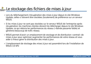 Le stockage des fichiers de mises à jour 
• Lors du téléchargement /récupération des mises à jour depuis le site Windows 
Update, celles-ci doivent être stockées (localement) de préférence sur un serveur 
WSUS. 
• Si les mises à jour ne sont pas stockées sur le serveur WSUS de l’entreprise après 
récupération, les machines clientes doivent les télécharger depuis le site Windows 
Update, ce qui réduira les performances du réseau (=Bande passante faible) et 
générera beaucoup de trafic réseau. 
• WSUS permet d’avoir un emplacement de stockage et de distribution «central» de 
mises à jour pour optimiser augmenter les performances de votre réseau et vous 
aider à mieux gérer la distribution des mises à jour. 
• L’emplacement de stockage des mises à jour est paramétré lors de l’installation de 
WSUS 3.0 SP2 
WSUS (Windows Server Update Services) 3.0 SP2 alphorm.com™© 
 