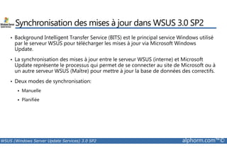 Synchronisation des mises à jour dans WSUS 3.0 SP2 
• Background Intelligent Transfer Service (BITS) est le principal service Windows utilisé 
par le serveur WSUS pour télécharger les mises à jour via Microsoft Windows 
Update. 
• La synchronisation des mises à jour entre le serveur WSUS (interne) et Microsoft 
Update représente le processus qui permet de se connecter au site de Microsoft ou à 
un autre serveur WSUS (Maître) pour mettre à jour la base de données des correctifs. 
• Deux modes de synchronisation: 
 Manuelle 
 Planifiée 
WSUS (Windows Server Update Services) 3.0 SP2 alphorm.com™© 
 