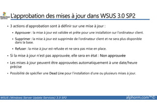 L’approbation des mises à jour dans WSUS 3.0 SP2 
• 3 actions d’approbation sont à définir sur une mise à jour : 
 Approuver : la mise à jour est validée et prête pour une installation sur l’ordinateur client. 
 Supprimer : la mise à jour est supprimée de l’ordinateur client et ne sera plus disponible 
dans la base. 
 Refuser : la mise à jour est refusée et ne sera pas mise en place. 
• Si la mise à jour n’est pas approuvée, elle sera en état : Non approuvée 
• Les mises à jour peuvent être approuvées automatiquement à une date/heure 
précise 
• Possibilité de spécifier une Dead Line pour l’installation d’une ou plusieurs mises à jour. 
WSUS (Windows Server Update Services) 3.0 SP2 alphorm.com™© 
 