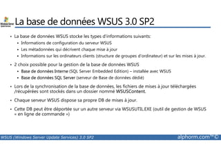 La base de données WSUS 3.0 SP2 
• La base de données WSUS stocke les types d'informations suivants: 
 Informations de configuration du serveur WSUS 
 Les métadonnées qui décrivent chaque mise à jour 
 Informations sur les ordinateurs clients (structure de groupes d'ordinateur) et sur les mises à jour. 
• 2 choix possible pour la gestion de la base de données WSUS 
 Base de données Interne (SQL Server Embedded Edition) – installée avec WSUS 
 Base de données SQL Server (serveur de Base de données dédié) 
• Lors de la synchronisation de la base de données, les fichiers de mises à jour téléchargées 
/récupérées sont stockés dans un dossier nommé WSUSContent. 
• Chaque serveur WSUS dispose sa propre DB de mises à jour. 
• Cette DB peut être déportée sur un autre serveur via WSUSUTIL.EXE (outil de gestion de WSUS 
« en ligne de commande ») 
WSUS (Windows Server Update Services) 3.0 SP2 alphorm.com™© 
 