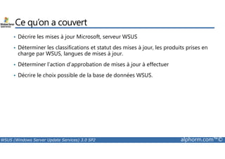 Ce qu’on a couvert 
• Décrire les mises à jour Microsoft, serveur WSUS 
• Déterminer les classifications et statut des mises à jour, les produits prises en 
charge par WSUS, langues de mises à jour. 
• Déterminer l’action d’approbation de mises à jour à effectuer 
• Décrire le choix possible de la base de données WSUS. 
WSUS (Windows Server Update Services) 3.0 SP2 alphorm.com™© 
 