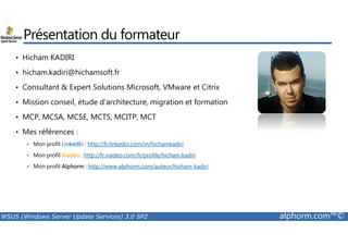 Présentation du formateur 
• Hicham KADIRI 
• hicham.kadiri@hichamsoft.fr 
• Consultant & Expert Solutions Microsoft, VMware et Citrix 
• Mission conseil, étude d’architecture, migration et formation 
• MCP, MCSA, MCSE, MCTS, MCITP, MCT 
• Mes références : 
 Mon profil LinkedIn : http://fr.linkedin.com/in/hichamkadiri 
 Mon profil Viadeo : http://fr.viadeo.com/fr/profile/hicham.kadiri 
 Mon profil Alphorm : http://www.alphorm.com/auteur/hicham-kadiri 
WSUS (Windows Server Update Services) 3.0 SP2 alphorm.com™© 
 