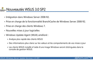 Nouveautés WSUS 3.0 SP2 
• Intégration dans Windows Server 2008 R2. 
• Prise en charge de la fonctionnalité BranchCache de Windows Server 2008 R2. 
• Prise en charge des clients Windows 7. 
• Nouvelles mises à jour logicielles 
• Windows Update Agent (WUA) amélioré : 
 Analyse plus rapide des clients WSUS 
 Des informations plus claire sur les valeurs et les comportements de vos mises à jour 
 Les clients WSUS installé à l’aide d’une image Windows seront distinguées dans la 
console de gestion WSUS. 
WSUS (Windows Server Update Services) 3.0 SP2 alphorm.com™© 
 