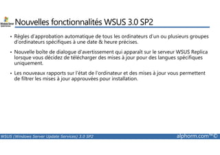 Nouvelles fonctionnalités WSUS 3.0 SP2 
• Règles d’approbation automatique de tous les ordinateurs d’un ou plusieurs groupes 
d’ordinateurs spécifiques à une date  heure précises. 
• Nouvelle boîte de dialogue d'avertissement qui apparaît sur le serveur WSUS Replica 
lorsque vous décidez de télécharger des mises à jour pour des langues spécifiques 
uniquement. 
• Les nouveaux rapports sur l'état de l'ordinateur et des mises à jour vous permettent 
de filtrer les mises à jour approuvées pour installation. 
WSUS (Windows Server Update Services) 3.0 SP2 alphorm.com™© 
 