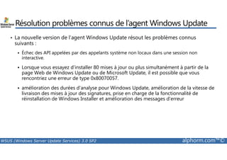 Résolution problèmes connus de l’agent Windows Update 
• La nouvelle version de l’agent Windows Update résout les problèmes connus 
suivants : 
 Échec des API appelées par des appelants système non locaux dans une session non 
interactive. 
 Lorsque vous essayez d'installer 80 mises à jour ou plus simultanément à partir de la 
page Web de Windows Update ou de Microsoft Update, il est possible que vous 
rencontriez une erreur de type 0x80070057. 
 amélioration des durées d'analyse pour Windows Update, amélioration de la vitesse de 
livraison des mises à jour des signatures, prise en charge de la fonctionnalité de 
réinstallation de Windows Installer et amélioration des messages d'erreur 
WSUS (Windows Server Update Services) 3.0 SP2 alphorm.com™© 
 