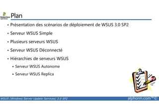 Plan 
• Présentation des scénarios de déploiement de WSUS 3.0 SP2 
• Serveur WSUS Simple 
• Plusieurs serveurs WSUS 
• Serveur WSUS Déconnecté 
• Hiérarchies de serveurs WSUS 
 Serveur WSUS Autonome 
 Serveur WSUS Replica 
WSUS (Windows Server Update Services) 3.0 SP2 alphorm.com™© 
 