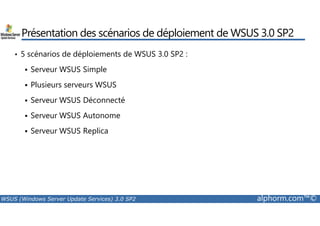 Présentation des scénarios de déploiement de WSUS 3.0 SP2 
• 5 scénarios de déploiements de WSUS 3.0 SP2 : 
 Serveur WSUS Simple 
 Plusieurs serveurs WSUS 
 Serveur WSUS Déconnecté 
 Serveur WSUS Autonome 
 Serveur WSUS Replica 
WSUS (Windows Server Update Services) 3.0 SP2 alphorm.com™© 
 