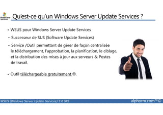 Qu’est-ce qu’un Windows Server Update Services ? 
• WSUS pour Windows Server Update Services 
• Successeur de SUS (Software Update Services) 
• Service /Outil permettant de gérer de façon centralisée 
le téléchargement, l’approbation, la planification, le ciblage, 
et la distribution des mises à jour aux serveurs  Postes 
de travail. 
• Outil téléchargeable gratuitement ☺. 
WSUS (Windows Server Update Services) 3.0 SP2 alphorm.com™© 
 