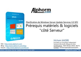 Planification de Windows Server Update Services 3.0 SP2 
Prérequis matériels  logiciels 
côté Serveur 
Site : http://www.alphorm.com 
Blog : http://www.alphorm.com/blog 
Forum : http://www.alphorm.com/forum 
Hicham KADIRI 
Formateur et Consultant indépendant 
Solutions Microsoft, VMware et Citrix 
Certifications : MCP, MCSA, MSCE, MCTS 
Contact : hicham.kadiri@hichamsoft.fr 
WSUS (Windows Server Update Services) 3.0 SP2 alphorm.com™© 
 