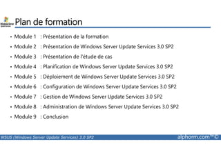 Plan de formation 
• Module 1 : Présentation de la formation 
• Module 2 : Présentation de Windows Server Update Services 3.0 SP2 
• Module 3 : Présentation de l'étude de cas 
• Module 4 : Planification de Windows Server Update Services 3.0 SP2 
• Module 5 : Déploiement de Windows Server Update Services 3.0 SP2 
• Module 6 : Configuration de Windows Server Update Services 3.0 SP2 
• Module 7 : Gestion de Windows Server Update Services 3.0 SP2 
• Module 8 : Administration de Windows Server Update Services 3.0 SP2 
• Module 9 : Conclusion 
WSUS (Windows Server Update Services) 3.0 SP2 alphorm.com™© 
 