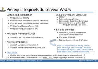 Prérequis logiciels du serveur WSUS 
• Systèmes d’exploitation 
 Windows Server 2008 R2 
 Windows Server 2008 SP1 ou versions ultérieures 
 Windows Server 2003 SP1 ou versions ultérieures 
 Windows Small Business Server 2008 
 Windows Small Business Server 2003 
• IIS 6.0 ou versions ultérieures 
 ASP.NET 
 Authentification Windows 
 Compression du contenu Dynamique 
 Compatibilité avec la gestion IIS 6 
• Uniquement si IIS 7 est utilisé ! 
• Base de données 
 Microsoft SQL Server 2008 Express, 
Standard ou • Microsoft Framework .NET 
Enterprise Edition 
 SQL Server 2005 SP2 
 Base de données interne de Windows 
Note : Si aucune version de SQL Server 
prise en charge n'est installée, l'Assistant 
Installation de WSUS 3.0 SP2 va installer la 
base de données interne de Windows. 
 Framework .NET 2.0 ou versions ultérieures 
• Autres composants 
 Microsoft Management Console 3.0 
 Microsoft Report Viewer Redistributable 2008 
• Important 
 WSUS 3.0 SP2 n'est pas pris en charge par les serveurs exécutant un SQL Server distant sur un serveur frontal. 
 Windows Server 2008 R2 nécessite WSUS 3.0 SP2 (WSUS 3.0 SP1 n’est pas supporté par Windows 2008 Server R2) 
WSUS (Windows Server Update Services) 3.0 SP2 alphorm.com™© 
 