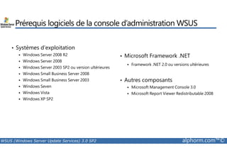 Prérequis logiciels de la console d’administration WSUS 
• Systèmes d’exploitation 
 Windows Server 2008 R2 
 Windows Server 2008 
 Windows Server 2003 SP2 ou version ultérieures 
 Windows Small Business Server 2008 
 Windows Small Business Server 2003 
• Microsoft Framework .NET 
 Framework .NET 2.0 ou versions ultérieures 
• Autres composants 
 Windows Seven 
 Windows Vista 
 Windows XP SP2 
 Microsoft Management Console 3.0 
 Microsoft Report Viewer Redistributable 2008 
WSUS (Windows Server Update Services) 3.0 SP2 alphorm.com™© 
 
