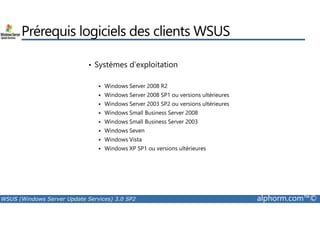 Prérequis logiciels des clients WSUS 
• Systèmes d’exploitation 
 Windows Server 2008 R2 
 Windows Server 2008 SP1 ou versions ultérieures 
 Windows Server 2003 SP2 ou versions ultérieures 
 Windows Small Business Server 2008 
 Windows Small Business Server 2003 
 Windows Seven 
 Windows Vista 
 Windows XP SP1 ou versions ultérieures 
WSUS (Windows Server Update Services) 3.0 SP2 alphorm.com™© 
 