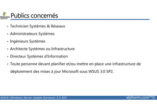 Publics concernés 
• Technicien Systèmes  Réseaux 
• Administrateurs Systèmes 
• Ingénieurs Systèmes 
• Architecte Systèmes ou Infrastructure 
• Directeur Systèmes d’Information 
• Toute personne devant planifier et/ou mettre en place une infrastructure de 
déploiement des mises à jour Microsoft sous WSUS 3.0 SP2. 
WSUS (Windows Server Update Services) 3.0 SP2 alphorm.com™© 
 
