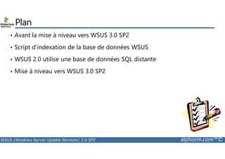 Plan 
• Avant la mise à niveau vers WSUS 3.0 SP2 
• Script d’indexation de la base de données WSUS 
• WSUS 2.0 utilise une base de données SQL distante 
• Mise à niveau vers WSUS 3.0 SP2 
WSUS (Windows Server Update Services) 3.0 SP2 alphorm.com™© 
 