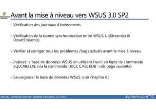 Avant la mise à niveau vers WSUS 3.0 SP2 
• Vérification des journaux d’événements 
• Vérification de la bonne synchronisation entre WSUS UpStream(s)  
DownStream(s) 
• Vérifier et corriger tous les problèmes /bugs actuels avant la mise à niveau 
• Indexez la base de données WSUS en utilisant l’outil en ligne de commande 
SQLCMD.EXE (via la commande DBCC CHECKDB : voir page suivante) 
• Sauvegarder la base de données WSUS (voir chapitre 8.) 
WSUS (Windows Server Update Services) 3.0 SP2 alphorm.com™© 
 