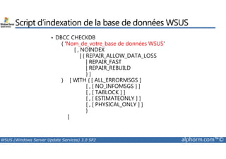 Script d’indexation de la base de données WSUS 
• DBCC CHECKDB 
( ‘Nom_de_votre_base de données WSUS' 
[ , NOINDEX 
| { REPAIR_ALLOW_DATA_LOSS 
| REPAIR_FAST 
| REPAIR_REBUILD 
} ] 
) [ WITH { [ ALL_ERRORMSGS ] 
[ , [ NO_INFOMSGS ] ] 
[ , [ TABLOCK ] ] 
[ , [ ESTIMATEONLY ] ] 
[ , [ PHYSICAL_ONLY ] ] 
} 
] 
WSUS (Windows Server Update Services) 3.0 SP2 alphorm.com™© 
 