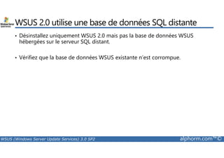 WSUS 2.0 utilise une base de données SQL distante 
• Désinstallez uniquement WSUS 2.0 mais pas la base de données WSUS 
hébergées sur le serveur SQL distant. 
• Vérifiez que la base de données WSUS existante n’est corrompue. 
WSUS (Windows Server Update Services) 3.0 SP2 alphorm.com™© 
 