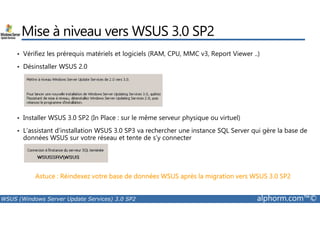 Mise à niveau vers WSUS 3.0 SP2 
• Vérifiez les prérequis matériels et logiciels (RAM, CPU, MMC v3, Report Viewer ..) 
• Désinstaller WSUS 2.0 
Installer WSUS 3.0 SP2 (In Place : sur le même serveur physique ou virtuel) 
• • L’assistant d’installation WSUS 3.0 SP3 va rechercher une instance SQL Server qui gère la base de 
données WSUS sur votre réseau et tente de s’y connecter 
Astuce : Réindexez votre base de données WSUS après la migration vers WSUS 3.0 SP2 
WSUS (Windows Server Update Services) 3.0 SP2 alphorm.com™© 
 