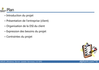 Plan 
• Introduction du projet 
• Présentation de l’entreprise (client) 
• Organisation de la DSI du client 
• Expression des besoins du projet 
• Contraintes du projet 
WSUS (Windows Server Update Services) 3.0 SP2 alphorm.com™© 
 