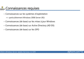 Connaissances requises 
• Connaissances sur les systèmes d’exploitation 
= particulièrement Windows 2008 Server (R2) 
• Connaissances (de base) sur les mises à jour Windows 
• Connaissances (de base) sur Active Directory (AD DS) 
• Connaissances (de base) sur les GPO 
WSUS (Windows Server Update Services) 3.0 SP2 alphorm.com™© 
 