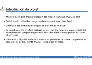 Introduction du projet 
• Mise en place d’un projet de gestion des mises à jour sous WSUS 3.0 SP2 
• Définition du cahier des charges de l’entreprise (notre client final) 
• Définition des éléments techniques et leurs mises en place 
• Le projet à mettre en place est basé sur un type d’architecture représentatif d’un 
environnement comportant plusieurs centaines de machines (postes de travail 
et serveurs) 
• L’étude et la répartition des machines nous permettra de mieux comprendre les 
scénarios de déploiements WSUS et leurs mises en place. 
WSUS (Windows Server Update Services) 3.0 SP2 alphorm.com™© 
 