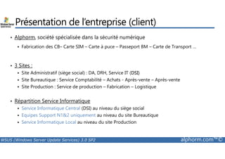 Présentation de l’entreprise (client) 
• Alphorm, société spécialisée dans la sécurité numérique 
 Fabrication des CB– Carte SIM – Carte à puce – Passeport BM – Carte de Transport … 
• 3 Sites : 
 Site Administratif (siège social) : DA, DRH, Service IT (DSI) 
 Site Bureautique : Service Comptabilité – Achats - Après-vente – Après-vente 
 Site Production : Service de production – Fabrication – Logistique 
• Répartition Service Informatique 
 Service Informatique Central (DSI) au niveau du siège social 
 Equipes Support N12 uniquement au niveau du site Bureautique 
 Service Informatique Local au niveau du site Production 
WSUS (Windows Server Update Services) 3.0 SP2 alphorm.com™© 
 
