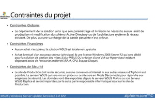 Contraintes du projet 
• Contraintes Globales 
 Le déploiement de la solution ainsi que son paramétrage et livraison ne nécessite aucun arrêt de 
production ni modification du schéma Active Directory ou de l’architecture système  réseau 
existant. De plus, aucune surcharge de la bande passante n’est prévue. 
• Contraintes Financières 
 Aucun achat n’est prévu, la solution WSUS est totalement gratuite 
 Achat éventuel d’un nouveau serveur (physique)  une licence Windows 2008 Server R2 qui sera dédié 
pour la solution de gestion des mises à jour WSUS OU création d’une VM sur Hyperviseur existant 
disposant assez de ressources matériels (RAM, CPU, Espace Disque). 
• Contraintes de Sécurité 
 Le site de Production doit rester sécurisé, aucune connexion à Internet ni aux autres réseaux d’Alphorm est 
possible. Le serveur WSUS qui sera mis en place sur ce site sera en Mode Déconnecté pour répondre aux 
exigences de sécurité. Les données vont être exportées depuis le serveur WSUS Maître ou son Serveur 
WSUS Replica et seront importées par la suite par le responsable informatique local sur le site de 
Production. 
WSUS (Windows Server Update Services) 3.0 SP2 alphorm.com™© 
 