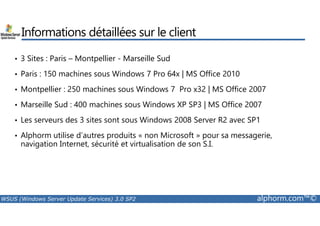 Informations détaillées sur le client 
• 3 Sites : Paris – Montpellier - Marseille Sud 
• Paris : 150 machines sous Windows 7 Pro 64x | MS Office 2010 
• Montpellier : 250 machines sous Windows 7 Pro x32 | MS Office 2007 
• Marseille Sud : 400 machines sous Windows XP SP3 | MS Office 2007 
• Les serveurs des 3 sites sont sous Windows 2008 Server R2 avec SP1 
• Alphorm utilise d’autres produits « non Microsoft » pour sa messagerie, 
navigation Internet, sécurité et virtualisation de son S.I. 
WSUS (Windows Server Update Services) 3.0 SP2 alphorm.com™© 
 