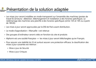 Présentation de la solution adaptée 
• Les mises jour seront installées en mode transparent sur l’ensemble des machines (postes de 
travail  serveurs) : détection, téléchargement et installation à des horaires spécifiques. Le 
redémarrage des machines sera planifié à des horaires spécifiques (entre 12h et 14h ou à partir 
de 18h30). 
• Les mises à jour seront approuvées par la DSI de Paris avant distribution. 
• Le mode d’approbation « Manuelle » est retenue 
• Des groupes d’ordinateur seront créés en fonction du site et produits 
• Alphorm est une société française = les mises à jour seront téléchargées qu’en Français. 
• Pour assurer une stabilité du S.I et surtout assurer une protection efficace, la classification des 
mises à jour suivantes est retenue : 
 Mises à jour de Sécurité 
 Mises à jour Critiques 
WSUS (Windows Server Update Services) 3.0 SP2 alphorm.com™© 
 
