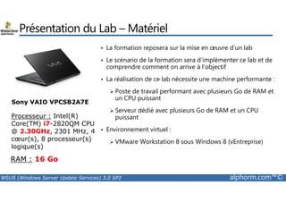Présentation du Lab –Matériel 
• La formation reposera sur la mise en oeuvre d’un lab 
• Le scénario de la formation sera d’implémenter ce lab et de 
comprendre comment on arrive à l’objectif 
• La réalisation de ce lab nécessite une machine performante : 
 Poste de travail performant avec plusieurs Go de RAM et 
un CPU puissant 
Sony VAIO VPCSB2A7E 
 Serveur dédié avec plusieurs Go de RAM et un CPU 
puissant 
• Environnement virtuel : 
 VMware Workstation 8 sous Windows 8 (vEntreprise) 
Processeur : Intel(R) 
Core(TM) i7-2820QM CPU 
@ 2.30GHz, 2301 MHz, 4 
coeur(s), 8 processeur(s) 
logique(s) 
RAM : 16 Go 
WSUS (Windows Server Update Services) 3.0 SP2 alphorm.com™© 
 