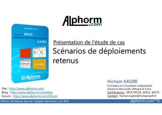 Présentation de l'étude de cas 
Scénarios de déploiements 
retenus 
Site : http://www.alphorm.com 
Blog : http://www.alphorm.com/blog 
Forum : http://www.alphorm.com/forum 
Hicham KADIRI 
Formateur et Consultant indépendant 
Solutions Microsoft, VMware et Citrix 
Certifications : MCP, MCSA, MSCE, MCTS 
Contact : hicham.kadiri@hichamsoft.fr 
WSUS (Windows Server Update Services) 3.0 SP2 alphorm.com™© 
 