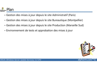Plan 
• Gestion des mises à jour depuis le site Administratif (Paris) 
• Gestion des mises à jour depuis le site Bureautique (Montpellier) 
• Gestion des mises à jour depuis le site Production (Marseille Sud) 
• Environnement de tests et approbation des mises à jour 
WSUS (Windows Server Update Services) 3.0 SP2 alphorm.com™© 
 