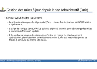 Gestion des mises à jour depuis le site Administratif (Paris) 
• Serveur WSUS Maître (UpStream) 
 Le scénario retenu pour le siège social (Paris : réseau Administration) est WSUS Maître 
« UpStream ». 
 Il s’agit de l’unique Serveur WSUS qui sera exposé à Internet pour télécharger les mises 
à jour depuis Microsoft Update. 
 Il fera office de serveur de mises à jour Central en charge du téléchargement, 
approbation, planification et distribution des mises à jour aux machines (postes de 
travail  serveurs) du même site (Paris). 
WSUS (Windows Server Update Services) 3.0 SP2 alphorm.com™© 
 